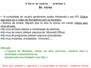 O Micro do usuário -       problema 2
                                    Os vírus


    A  curiosidade  do  usuário  geralmente  acaba  infectando  o  seu  PC  (Clique 
aqui para ver o vídeo do Ronaldinho com os travestis).
   Anexos  de  emails.  Alguém  que  te  ama  te  enviou  um  cartão  (clique  aqui 
virus­vb.exe).
 Há vírus de boot (afetam a inicialização do sistema).
 Há vírus de macro (afetam arquivos do  Microsoft Office).
 Há vírus de programas (afetam arquivos executáveis).
 Há vírus mutantes, encriptados, “invisíveis”,...


Solução
     Usuário  de  Windows:  utilizar  um  bom  anti­vírus,  mantê­lo  ativo  e 
  atualizado e conscientizar­se.
   Usuário de Linux/freebsd: viver feliz :)


 Dicas para aumentar a segurança e a privacidade na Internet – Vanderlei Pollon
 