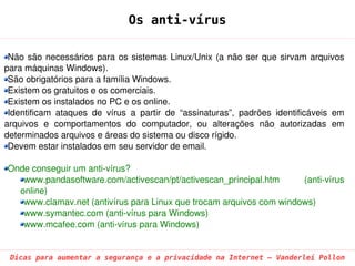Os anti-vírus

 Não  são  necessários  para  os  sistemas  Linux/Unix  (a  não  ser  que  sirvam  arquivos 
para máquinas Windows).
 São obrigatórios para a família Windows.
 Existem os gratuitos e os comerciais.
 Existem os instalados no PC e os online.
 Identificam  ataques  de  vírus  a  partir  de  “assinaturas”,  padrões  identificáveis  em 
arquivos  e  comportamentos  do  computador,  ou  alterações  não  autorizadas  em 
determinados arquivos e áreas do sistema ou disco rígido.
 Devem estar instalados em seu servidor de email.

Onde conseguir um anti­vírus?
   www.pandasoftware.com/activescan/pt/activescan_principal.htm      (anti­vírus 
  online)
   www.clamav.net (antivírus para Linux que trocam arquivos com windows)
   www.symantec.com (anti­vírus para Windows)
   www.mcafee.com (anti­vírus para Windows)


 Dicas para aumentar a segurança e a privacidade na Internet – Vanderlei Pollon
 