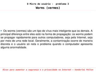 O Micro do usuário -     problema 3
                              Worms (vermes)




   Os worms (vermes) são um tipo de vírus mais inteligente que os demais. A 
principal diferença entre eles está na forma de propagação: os worms podem 
se propagar rapidamente para outros computadores, seja pela Internet, seja 
por meio de uma rede local. Geralmente, a contaminação ocorre de maneira 
discreta  e  o  usuário  só  nota  o  problema  quando  o  computador  apresenta 
alguma anormalidade.




 Dicas para aumentar a segurança e a privacidade na Internet – Vanderlei Pollon
 