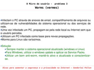 O Micro do usuário -      problema 3
                               Worms (vermes)



 Infectam o PC através de anexos de email, compartilhamento de arquivos ou 
utilizam­se  de  vulnerabilidades  do  sistema  operacional  ou  dos  serviços  de 
rede.
 Uma vez infectado um PC, propagam­se pela rede local ou Internet sem que 
o usuário perceba.
 Utilizam um PC infectado como base para novas propagações.
 Worms para Linux são raríssimos.

Solução
    Sempre manter o sistema operacional atualizado (windows e Linux)
   Para Windows, utilizar o windows update e aplicar os Service Packs.
   Utilizar  um  bom  anti­worm,  mantê­lo  ativo  e  atualizado  e  conscientizar­
  se.


 Dicas para aumentar a segurança e a privacidade na Internet – Vanderlei Pollon
 