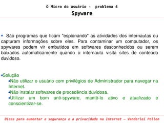 O Micro do usuário -     problema 4
                                    Spyware



  São  programas  que  ficam  "espionando"  as  atividades  dos  internautas  ou 
capturam  informações  sobre  eles.  Para  contaminar  um  computador,  os 
spywares  podem  vir  embutidos  em  softwares  desconhecidos  ou  serem 
baixados  automaticamente  quando  o  internauta  visita  sites  de  conteúdo 
duvidoso.


Solução
   Não utilizar o usuário com privilégios de Administrador para navegar na 
  Internet.
   Não instalar softwares de procedência duvidosa.
   Utilizar  um  bom  anti­spyware,  mantê­lo  ativo  e  atualizado  e 
  conscientizar­se.


 Dicas para aumentar a segurança e a privacidade na Internet – Vanderlei Pollon
 