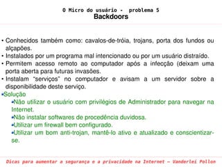 O Micro do usuário -       problema 5
                                     Backdoors


• Conhecidos  também  como:  cavalos­de­tróia,  trojans,  porta  dos  fundos  ou 
  alçapões.
• Instalados por um programa mal intencionado ou por um usuário distraído.
• Permitem  acesso  remoto  ao  computador  após  a  infecção  (deixam  uma 
  porta aberta para futuras invasões.
• Instalam  “serviços”  no  computador  e  avisam  a  um  servidor  sobre  a 
  disponibilidade deste serviço.
 Solução
     Não utilizar o usuário com privilégios de Administrador para navegar na 
    Internet.
     Não instalar softwares de procedência duvidosa.
     Utilizar um firewall bem configurado.
     Utilizar  um  bom  anti­trojan,  mantê­lo  ativo  e  atualizado  e  conscientizar­
    se.


 Dicas para aumentar a segurança e a privacidade na Internet – Vanderlei Pollon
 