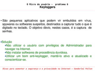 O Micro do usuário -     problema 6
                                 Keyloggers



• São  pequenos  aplicativos  que  podem  vir  embutidos  em  vírus, 
  spywares ou softwares suspeitos, destinados a capturar tudo o que é 
  digitado no teclado. O objetivo óbvio, nestes casos, é a captura  de 
  senhas.


Solução
   Não  utilizar  o  usuário  com  privilégios  de  Administrador  para 
  navegar na Internet.
   Não instalar softwares de procedência duvidosa.
   Utilizar  um  bom  anti­keylogger,  mantê­lo  ativo  e  atualizado  e 
  conscientizar­se.

 Dicas para aumentar a segurança e a privacidade na Internet – Vanderlei Pollon
 
