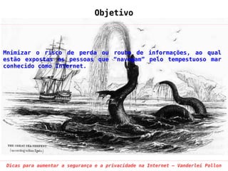 Objetivo



Mnimizar o risco de perda ou roubo de informações, ao qual
estão expostas as pessoas que “navegam” pelo tempestuoso mar
conhecido como Internet.




Dicas para aumentar a segurança e a privacidade na Internet – Vanderlei Pollon
 
