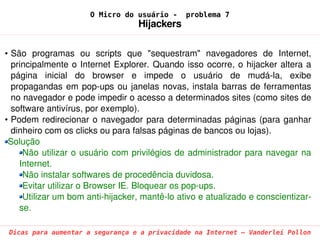 O Micro do usuário -       problema 7
                                      Hijackers

• São  programas  ou  scripts  que  "sequestram"  navegadores  de  Internet, 
  principalmente  o  Internet  Explorer.  Quando  isso  ocorre,  o  hijacker  altera  a 
  página  inicial  do  browser  e  impede  o  usuário  de  mudá­la,  exibe 
  propagandas  em  pop­ups  ou  janelas  novas,  instala  barras  de  ferramentas 
  no navegador e pode impedir o acesso a determinados sites (como sites de 
  software antivírus, por exemplo).
• Podem  redirecionar  o  navegador  para  determinadas  páginas  (para  ganhar 
  dinheiro com os clicks ou para falsas páginas de bancos ou lojas).
 Solução
     Não utilizar o usuário com privilégios de administrador para navegar na 
    Internet.
     Não instalar softwares de procedência duvidosa.
     Evitar utilizar o Browser IE. Bloquear os pop­ups.
     Utilizar um bom anti­hijacker, mantê­lo ativo e atualizado e conscientizar­
    se.

 Dicas para aumentar a segurança e a privacidade na Internet – Vanderlei Pollon
 