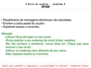 O Micro do usuário -     problema 8
                                   SPAM



• Recebimento de mensagens eletrônicas não solicitadas.
• Enchem a caixa postal do usuário.
• Espalham boatos e correntes.

Solução
   Utilizar filtros alti­spam no seu email.
   Evitar publicar o seu endereço de email (chats, websites.
   Se  não  conhece  o  remetente,  nunca  clicar  em  “Clique  aqui  para 
  remover o seu email”.
   Utilizar um endereço bem diferente do seu nome.
   Não repassar boatos ou correntes. 



Dicas para aumentar a segurança e a privacidade na Internet – Vanderlei Pollon
 
