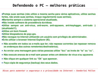 Defendendo o PC – melhores práticas

 Proteja suas senhas (não utilize a mesma senha para vários aplicativos, utilize senhas 
fortes, não anote suas senhas, troque regularmente suas senhas).
 Mantenha sempre o sistema operacional atualizado.
 Não instale software de procedência duvidosa.
 Utilize  sempre  um  anti­vírus,  anti­worm,  anti­spyware,  anti­keylogger,  anti­tudo  :) 
(atualizado!!!).
 Utilize um bom firewall.
 Utilize bloqeadores de pop­ups.
 Não navegue na Internet utilizando um usuário com privilégio de administrador.
 Evite utilizar o browser Internet Explorer (IE).
 Não acredite em todos os e­mails que ler; não repasse correntes (se repassar remova 
 os endereços dos outros remetentes/destinatários).
 Ao enviar uma mensagem para várias pessoas utilize “bcc” ao invés de “to” ou “cc”.
 Não execute anexos de e­mail sem passar antes um detector de vírus e/ou spywares
 Não clique em qualquer link ou “Ok” que aparecer.
 Faça cópia de segurança (backup) dos seus dados.


 Dicas para aumentar a segurança e a privacidade na Internet – Vanderlei Pollon
 