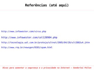 Referências (até aqui)




http://www.infowester.com/virus.php

http://www.infowester.com/col120904.php

http://tecnologia.uol.com.br/proteja/ultnot/2005/04/20/ult2882u4.jhtm

http://www.rnp.br/newsgen/0101/spam.html




 Dicas para aumentar a segurança e a privacidade na Internet – Vanderlei Pollon
 