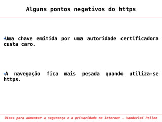 Alguns pontos negativos do https



 Uma chave emitida por uma autoridade certificadora
custa caro.




 A navegação         fica     mais     pesada      quando      utiliza-se
https.




Dicas para aumentar a segurança e a privacidade na Internet – Vanderlei Pollon
 