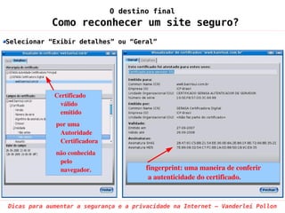 O destino final
            Como reconhecer um site seguro?
Selecionar “Exibir detalhes” ou “Geral”




             Certificado 
               válido  
               emitido
              por uma 
               Autoridade 
               Certificadora
              não conhecida 
               pelo 
               navegador.               fingerprint: uma maneira de conferir
                                         a autenticidade do certificado.


Dicas para aumentar a segurança e a privacidade na Internet – Vanderlei Pollon
 
