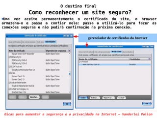 O destino final
             Como reconhecer um site seguro?
 Uma vez aceito permanentemente o certificado do site, o browser
armazena-o e passa a confiar nele: passa a utilizá-lo para fazer as
conexões seguras e não pedirá confirmação na próxima conexão.

                                             gerenciador de certificados do browser




 Dicas para aumentar a segurança e a privacidade na Internet – Vanderlei Pollon
 