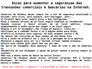 Dicas para aumentar a segurançaa das
transasões comerciais e bancárias na Internet.

 Usuários de Windows devem sempre ter o kit de segurança atualizado e
ativado: anti-vírus, anti-spyware, anti-keylogger, anti-...
 O firewall deve estar sempre ativo e bem configurado.
 Faça a conexão através de um local seguro (empresa ou residência).
 Quando   acessar  o   banco  através   de  um   local  público,   troque
imediatamente a senha assim que chegar a um local seguro.
 Digite a url no navegador; não clique em banners, links,etc...
 Verifique se o cadeado fechou e se a página mudou para https.
 Prefira os browsers mais seguros; há mais ataques contra o IE.
 Os bancos não solicitam as duas senhas em uma mesma tela.
 Erre a senha na primeira vez e veja se a mensagem de erro aparece.
 Minimize a página para ver se o teclado virtual também minimiza.
 Altere suas senhas pelo menos uma vez por mês.
 Na barra do navegador deve aparecer o nome do site e não um endereço
ip.
 Desabilite do seu navegador a opção de gravar senhas e exclua sempre os
cookies;
 Não use a mesma senha do banco em outros locais.
 Usuários de Windows devem evitar utilizar programs P2P e Instant
Messenger, há muitos spywares e vírus anexados a mensages de texto,
música e vídeos.
 Dicas para aumentar a segurança e a privacidade na Internet – Vanderlei Pollon
 