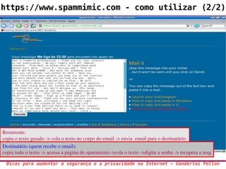 https://www.spammimic.com - como utilizar (2/2)




Remetente: 
copia o texto gerado ­> cola o texto no corpo do email ­> envia  email para o destinatário.
Destinatário (quem recebe o email):
copia todo o texto ­> acessa a página do spammimic­>cola o texto ­>digita a senha ­> recupera a msg

 Dicas para aumentar a segurança e a privacidade na Internet – Vanderlei Pollon
 