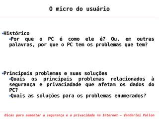 O micro do usuário



Histórico
   Por que o PC é como ele é? Ou, em outras
  palavras, por que o PC tem os problemas que tem?




Principais problemas e suas soluções
   Quais os principais problemas relacionados à
  segurança e privaciadade que afetam os dados do
  PC?
   Quais as soluções para os problemas enumerados?


Dicas para aumentar a segurança e a privacidade na Internet – Vanderlei Pollon
 