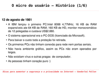 O micro do usuário – Histórico (1/6)


12 de agosto de 1981
  ●
      A  IBM  lançou  o  primeiro  PC:Intel  8088  4,77MHz;  16  KB  de  RAM 
      expansíveis ate 64 KB de RAM; 160 KB de HD, monitor monocromático 
      de 12 polegadas e custava US$2.880.
  ●
      O sistema operacional era o PC­DOS (licenciado da Microsoft).
  ●
      Para baixar o custo toda a proteção foi retirada.
  ●
      Os primeiros PCs não tinham conexão para rede nem portas seriais. 
  ●
      Não  havia  ambiente  gráfico,  assim  os  PCs  não  eram  operados  por 
      leigos.
  ●
      Não existiam vírus e outras pragas  de computador.
  ●
      As pessoas tinham coração puro :)


Dicas para aumentar a segurança e a privacidade na Internet – Vanderlei Pollon
 