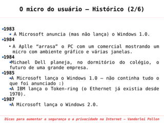 O micro do usuário – Histórico (2/6)


1983
    A Microsoft anuncia (mas não lança) o Windows 1.0.
1984
  ●
    A Aplle “arrasa” o PC com um comercial mostrando um
    micro com ambiente gráfico e várias janelas.
1984
   Michael Dell planeja, no dormitório do colégio, o
  futuro de uma grande empresa.
1985
   A Microsoft lança o Windows 1.0 – não continha tudo o
  que foi anunciado :)
   A IBM lança o Token-ring (o Ethernet já existia desde
  1970).
1987
   A Microsoft lança o Windows 2.0.


Dicas para aumentar a segurança e a privacidade na Internet – Vanderlei Pollon
 