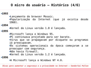 O micro do usuário – Histórico (4/6)

1993
        Lançamento do browser Mosaic.
        Popularização da Internet (que               já   existia     desde
       1960).
1994
       Kernel do Linux versão 1.0 é lançada.
1995
        Microsoft lança o Windows 95.
        PC continuava projetado para ser barato.
        Vírus que se propagavam por disquete ou programas
       já preocupavam.
        Os sistemas operacionais da época começaram a se
       preocupar com segurança.
        Não havia firewall.
        Kernel do Linux versão 1.2 é lançada.
1996
       A Microsoft lança o Windows NT 4.0.

Dicas para aumentar a segurança e a privacidade na Internet – Vanderlei Pollon
 