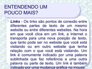 ENTENDENDO UM  POUCO MAIS? Links  - Os links são pontos de conexão entre diferentes partes de texto de um mesmo website ou entre diferentes websites. Na hora em que você clica em um link, a Internet o transporta para uma nova posição de texto, que tanto pode ser no website que você está visitando ou em outro website que tenha relação com o que você está visitando. Um link é comumente indicado por uma palavra sublinhada que faz referência a uma outra palavra ou parte de texto. Um link é também indicado por uma mudança gráfica no mouse. 