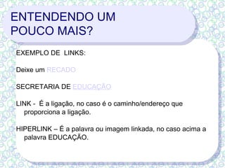 ENTENDENDO UM  POUCO MAIS? EXEMPLO DE  LINKS: Deixe um  RECADO SECRETARIA DE  EDUCAÇÃO LINK -  É a ligação, no caso é o caminho/endereço que proporciona a ligação. HIPERLINK – É a palavra ou imagem linkada, no caso acima a palavra EDUCAÇÃO.  