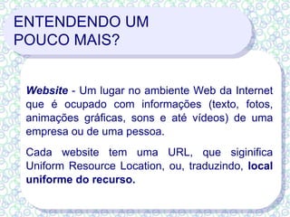 ENTENDENDO UM  POUCO MAIS? Website  - Um lugar no ambiente Web da Internet que é ocupado com informações (texto, fotos, animações gráficas, sons e até vídeos) de uma empresa ou de uma pessoa.  Cada website tem uma URL, que siginifica Uniform Resource Location, ou, traduzindo,  local uniforme do recurso.   