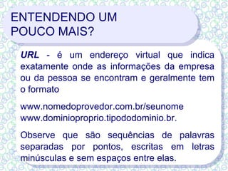 ENTENDENDO UM  POUCO MAIS? URL  - é um endereço virtual que indica exatamente onde as informações da empresa ou da pessoa se encontram e geralmente tem o formato www.nomedoprovedor.com.br/seunome  www.dominioproprio.tipododominio.br.  Observe que são sequências de palavras separadas por pontos, escritas em letras minúsculas e sem espaços entre elas. 