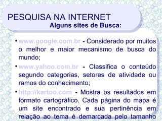 PESQUISA NA INTERNET Alguns sites de Busca: www.google.com.br  -  Considerado por muitos o melhor e maior mecanismo de busca do mundo; www.yahoo.com.br  -  Classifica o conteúdo segundo categorias, setores de atividade ou ramos do conhecimento;  http://kartoo.com  -  Mostra os resultados em formato cartográfico. Cada página do mapa é um site encontrado e sua pertinência em relação ao tema é demarcada pelo tamanho delas. 