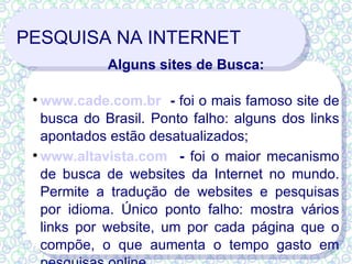 PESQUISA NA INTERNET Alguns sites de Busca: www.cade.com.br   -  foi o mais famoso site de busca do Brasil. Ponto falho: alguns dos links apontados estão desatualizados; www.altavista.com   -  foi o maior mecanismo de busca de websites da Internet no mundo. Permite a tradução de websites e pesquisas por idioma. Único ponto falho: mostra vários links por website, um por cada página que o compõe, o que aumenta o tempo gasto em pesquisas online 