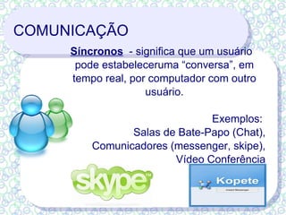 COMUNICAÇÃO Síncronos   - significa que um usuário pode estabeleceruma “conversa”, em tempo real, por computador com outro usuário. Exemplos:  Salas de Bate-Papo (Chat), Comunicadores (messenger, skipe), Vídeo Conferência 
