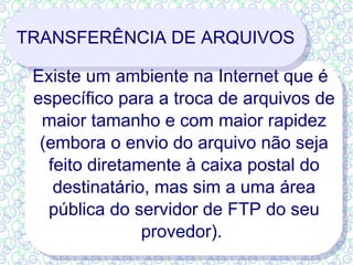 TRANSFERÊNCIA DE ARQUIVOS Existe um ambiente na Internet que é específico para a troca de arquivos de maior tamanho e com maior rapidez (embora o envio do arquivo não seja feito diretamente à caixa postal do destinatário, mas sim a uma área pública do servidor de FTP do seu provedor).  