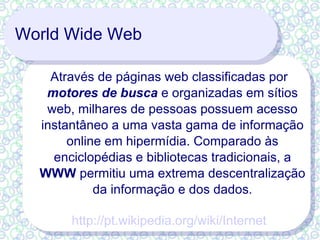 World Wide Web Através de páginas web classificadas por  motores de busca  e organizadas em sítios web, milhares de pessoas possuem acesso instantâneo a uma vasta gama de informação online em hipermídia. Comparado às enciclopédias e bibliotecas tradicionais, a  WWW  permitiu uma extrema descentralização da informação e dos dados. http://pt.wikipedia.org/wiki/Internet 