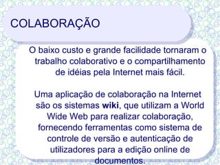 COLABORAÇÃO O baixo custo e grande facilidade tornaram o trabalho colaborativo e o compartilhamento de idéias pela Internet mais fácil. Uma aplicação de colaboração na Internet são os sistemas  wiki , que utilizam a World Wide Web para realizar colaboração, fornecendo ferramentas como sistema de controle de versão e autenticação de utilizadores para a edição online de documentos. 