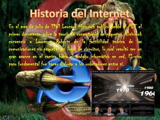 Historia del InternetEn el mes de julio de 1961 Leonard Kleinrock publicó desde el MIT el primer documento sobre la teoría de conmutación de paquetes. Kleinrock convenció a Lawrence Roberts de la factibilidad teórica de las comunicaciones vía paquetes en lugar de circuitos, lo cual resultó ser un gran avance en el camino hacia el trabajo informático en red. El otro paso fundamental fue hacer dialogar a los ordenadores entre sí.