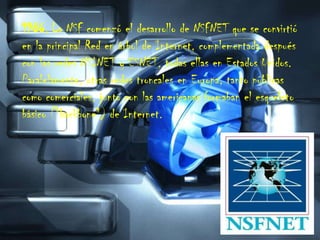 1986. La NSF comenzó el desarrollo de NSFNET que se convirtió en la principal Red en árbol de Internet, complementada después con las redes NSINET y ESNET, todas ellas en Estados Unidos. Paralelamente, otras redes troncales en Europa, tanto públicas como comerciales, junto con las americanas formaban el esqueleto básico ("backbone") de Internet.