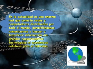 En la actualidad es una enorme red que conecta redes y computadoras distribuidas por todo el mundo, permitiéndonos comunicarnos y buscar y transferir información sin grandes requerimientos tecnológicos ni económicos relativos para el individuo.  