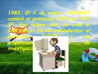 1983. El 1 de enero, ARPANET cambió el protocolo NCP por TCP/IP. Ese mismo año, se creó el IAB con el fin de estandarizar el protocolo TCP/IP y de proporcionar recursos de investigación a Internet.  
