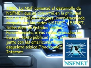 1986.  La NSF comenzó el desarrollo de NSFNET que se convirtió en la principal Red en árbol de Internet, complementada después con las redes NSINET y ESNET, todas ellas en Estados Unidos. Paralelamente, otras redes troncales en Europa, tanto públicas como comerciales, junto con las americanas formaban el esqueleto básico ("backbone") de Internet. 