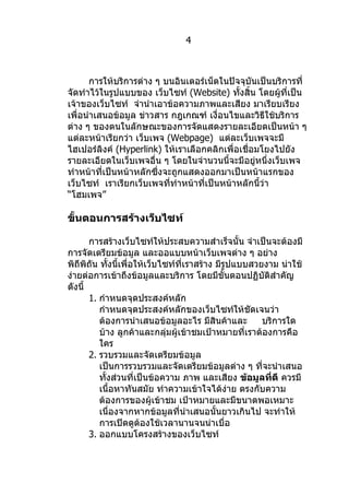 4



       การให้บริการต่าง ๆ บนอินเตอร์เน็ตในปัจจุบันเป็นบริการที่
จัดทำาไว้ในรูปแบบของ เว็บไซท์ (Website) ทังสิ้น โดยผู้ที่เป็น
                                             ้
เจ้าของเว็บไซท์ จำานำาเอาข้อความภาพและเสียง มาเรียบเรียง
เพื่อนำาเสนอข้อมูล ข่าวสาร กฎเกณฑ์ เงื่อนไขและวิธีใช้บริการ
ต่าง ๆ ของตนในลักษณะของการจัดแสดงรายละเอียดเป็นหน้า ๆ
แต่ละหน้าเรียกว่า เว็บเพจ (Webpage) แต่ละเว็บเพจจะมี
ไฮเปอร์ลิงค์ (Hyperlink) ให้เราเลือกคลิกเพื่อเชื่อมโยงไปยัง
รายละเอียดในเว็บเพจอื่น ๆ โดยในจำานวนนี้จะมีอยู่หนึ่งเว็บเพจ
ทำาหน้าที่เป็นหน้าหลักซึ่งจะถูกแสดงออกมาเป็นหน้าแรกของ
เว็บไซท์ เราเรียกเว็บเพจทีทำาหน้าที่เป็นหน้าหลักนี้ว่า
                            ่
“โฮมเพจ”

ขั้นตอนการสร้างเว็บไซท์

       การสร้างเว็บไซท์ให้ประสบความสำาเร็จนั้น จำาเป็นจะต้องมี
การจัดเตรียมข้อมูล และออแบบหน้าเว็บเพจต่าง ๆ อย่าง
พิถีพิถัน ทังนี้เพื่อให้เว็บไซท์ที่เราสร้าง มีรูปแบบสวยงาม น่าใช้
             ้
ง่ายต่อการเข้าถึงข้อมูลและบริการ โดยมีขั้นตอนปฏิบัติสำาคัญ
ดังนี้
       1. กำาหนดจุดประสงค์หลัก
          กำาหนดจุดประสงค์หลักของเว็บไซท์ให้ชัดเจนว่า
          ต้องการนำาเสนอข้อมูลอะไร มีสินค้าและ         บริการใด
          บ้าง ลูกค้าและกลุ่มผู้เข้าชมเป้าหมายที่เราต้องการคือ
          ใคร
       2. รวบรวมและจัดเตรียมข้อมูล
          เป็นการรวบรวมและจัดเตรียมข้อมูลต่าง ๆ ที่จะนำาเสนอ
          ทั้งส่วนที่เป็นข้อความ ภาพ และเสียง ข้อมูลที่ดี ควรมี
          เนื้อหาทันสมัย ทำาความเข้าใจได้ง่าย ตรงกับความ
          ต้องการของผู้เข้าชม เป้าหมายและมีขนาดพอเหมาะ
          เนื่องจากหากข้อมูลที่นำาเสนอนั้นยาวเกินไป จะทำาให้
          การเปิดดูต้องใช้เวลานานจนน่าเบื่อ
       3. ออกแบบโครงสร้างของเว็บไซท์
 