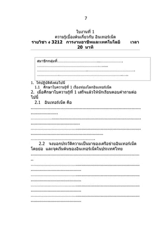 7


                         ใบงานที่ 1
           ความรู้เบื้องต้นเกี่ยวกับ อินเทอร์เน็ต
รายวิชา ง 3212 การงานอาชีพและเทคโนโลยี                                      เวลา
                         20 นาที


   สมาชิกกลุ่มที่…………………………………...………………….
   …………………………………………………….….....
   …………………………………………..……………………………………….
   ………………….……………………………………………………..…..
   ……………………………………….………………….
1. ให้ปฏิบัติดังต่อไปนี้
  1.1 ศึกษาใบความรู้ที่ 1 เรื่องท่องโลกอินเทอร์เน็ต
2. เมื่อศึกษาใบความรู้ที่ 1 เสร็จแล้วให้นักเรียนตอบคำาถามต่อ
ไปนี้
   2.1 อินเทอร์เน็ต คือ
.....................................................................................
.....................
……………….....................................................................
......................................
…………………………………..................................................
........................................................
……………………………………………….
      2.2 จงบอกประวัติความเป็นมาของเครือข่ายอินเทอร์เน็ต
โดยย่อ และจุดเริ่มต้นของอินเทอร์เน็ตในประเทศไทย
....................................................................................
..
………………………………….................................................
.......................................
………………………………….................................................
.......................................
………………………………….................................................
.......................................
………………………………….................................................
.......................................
 