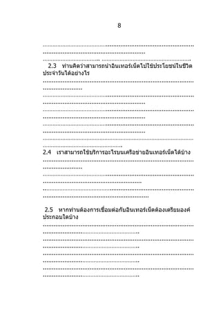 8


………………………………….................................................
.........................................................
…………………………….. ……………………………………………….
   2.3 ท่านคิดว่าสามารถนำาอินเทอร์เน็ตไปใช้ประโยชน์ในชีวิต
ประจำาวันได้อย่างไร
....................................................................................
......................
………………………………….................................................
.........................................................
………………………………….................................................
.........................................................
………………………………….................................................
.........................................................
…………………………………………………………………………………
………………………………………….
2.4 เราสามารถใช้บริการอะไรบนเครือข่ายอินเทอร์เน็ตได้บ้าง
....................................................................................
......................
………………………………….................................................
.......................................................
..…………………………………...............................................
...........................................................

 2.5 หากท่านต้องการเชื่อมต่อกับอินเทอร์เน็ตต้องเตรียมองค์
ประกอบใดบ้าง
....................................................................................
......................……………………………..
....................................................................................
......................……………………………..
....................................................................................
......................……………………………..
....................................................................................
......................……………………………..
 