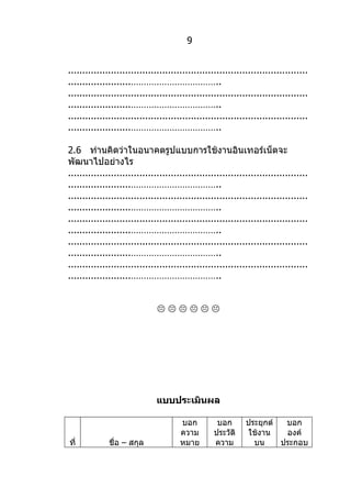 9


....................................................................................
......................……………………………..
....................................................................................
......................……………………………..
....................................................................................
......................……………………………..

2.6 ท่านคิดว่าในอนาคตรูปแบบการใช้งานอินเทอร์เน็ตจะ
พัฒนาไปอย่างไร
....................................................................................
......................……………………………..
....................................................................................
......................……………………………..
....................................................................................
......................……………………………..
....................................................................................
......................……………………………..
....................................................................................
......................……………………………..


                               




                               แบบประเมินผล

                                       บอก          บอก       ประยุกต์  บอก
                                       ความ        ประวัติ    ใช้งาน    องค์
ที่           ชื่อ – สกุล              หมาย        ความ         บน     ประกอบ
 