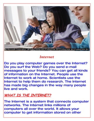 Internet
Do you play computer games over the Internet?
Do you surf the Web? Do you send e-mail
messages to your friends? You can get all kinds
of information on the Internet. People use the
Internet to work at home. Scientists use the
Internet to help them do research. The Internet
has made big changes in the way many people
live and work.

WHAT IS THE INTERNET?
The Internet is a system that connects computer
networks. The Internet links millions of
computers all over the world. It allows your
computer to get information stored on other
 