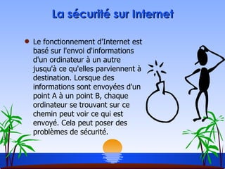 La sécurité sur Internet Le fonctionnement d'Internet est basé sur l'envoi d'informations d'un ordinateur à un autre jusqu'à ce qu'elles parviennent à destination. Lorsque des informations sont envoyées d'un point A à un point B, chaque ordinateur se trouvant sur ce chemin peut voir ce qui est envoyé. Cela peut poser des problèmes de sécurité. 