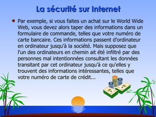 La sécurité sur Internet Par exemple, si vous faites un achat sur le World Wide Web, vous devez alors taper des informations dans un formulaire de commande, telles que votre numéro de carte bancaire. Ces informations passent d'ordinateur en ordinateur jusqu'à la société. Mais supposez que l'un des ordinateurs en chemin ait été infiltré par des personnes mal intentionnées consultant les données transitant par cet ordinateur jusqu'à ce qu'elles y trouvent des informations intéressantes, telles que votre numéro de carte de crédit... 