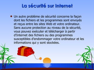 La sécurité sur Internet Un autre problème de sécurité concerne la façon dont les fichiers et les programmes sont envoyés et reçus entre les sites Web et votre ordinateur. Sans aucune protection au niveau de la sécurité, vous pouvez exécuter et télécharger à partir d'Internet des fichiers ou des programmes susceptibles d'endommager votre ordinateur et les informations qui y sont stockées. 