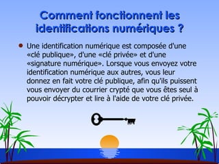 Comment fonctionnent les identifications numériques ? Une identification numérique est composée d'une «clé publique», d'une «clé privée» et d'une «signature numérique». Lorsque vous envoyez votre identification numérique aux autres, vous leur donnez en fait votre clé publique, afin qu'ils puissent vous envoyer du courrier crypté que vous êtes seul à pouvoir décrypter et lire à l'aide de votre clé privée.  