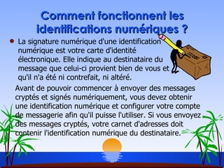 Comment fonctionnent les identifications numériques ? La signature numérique d'une identification numérique est votre carte d'identité électronique. Elle indique au destinataire du message que celui-ci provient bien de vous et qu'il n'a été ni contrefait, ni altéré. Avant de pouvoir commencer à envoyer des messages cryptés et signés numériquement, vous devez obtenir une identification numérique et configurer votre compte de messagerie afin qu'il puisse l'utiliser. Si vous envoyez des messages cryptés, votre carnet d'adresses doit contenir l'identification numérique du destinataire. 