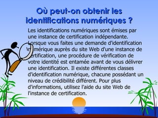 Où peut-on obtenir les identifications numériques ? Les identifications numériques sont émises par une instance de certification indépendante. Lorsque vous faites une demande d'identification numérique auprès du site Web d'une instance de certification, une procédure de vérification de votre identité est entamée avant de vous délivrer une identification. Il existe différentes classes d'identification numérique, chacune possédant un niveau de crédibilité différent. Pour plus d'informations, utilisez l'aide du site Web de l'instance de certification. 