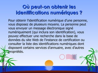 Où peut-on obtenir les identifications numériques ? Pour obtenir l'identification numérique d'une personne, vous disposez de plusieurs moyens. La personne peut vous envoyer un message électronique signé numériquement (qui inclura son identification), vous pouvez effectuer une recherche dans la base de données du site Web de l'instance de certification ou consulter la liste des identifications numériques dont disposent certains services d'annuaire, avec d'autres propriétés.  