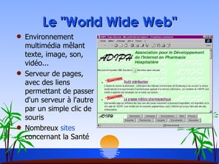 Le "World Wide Web" Environnement multimédia mêlant texte, image, son, vidéo... Serveur de pages, avec des liens permettant de passer d'un serveur à l'autre par un simple clic de souris Nombreux  sites  concernant la Santé 