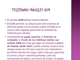 El sistema  GSM  (Global System Mobile)  El GSM permitió, la comunicación entre móviles de distintos países con un sistema común. El GSM se le conoce como segunda generación en sistemas de telefonía para móviles.  Actualmente  se puede conectar a Internet un ordenador a través de los teléfonos móviles con sistema GSM  pero hay que pagar los minutos  a precio de llamada desde móvil  y puede resultar un poco lento.  Aunque puede ser útil para conectar los ordenadores portátiles durante los viajes, sobre todo para gestionar el correo y hacer consultas puntuales, como las cotizaciones de bolsa o un horario de trenes. Se puede utilizar un teléfono que lleve el módem integrado, o instalar un software que realiza la función de módem en el portátil, mediante un cable se conecta el móvil al portátil. También se puede acceder a  Internet en formato Wap  desde el propio teléfono móvil en los terminales que lo soportan. Este fue el sistema más utilizado en los móviles de segunda generación, aunque actualmente se emplean sistemas de más veloces. 